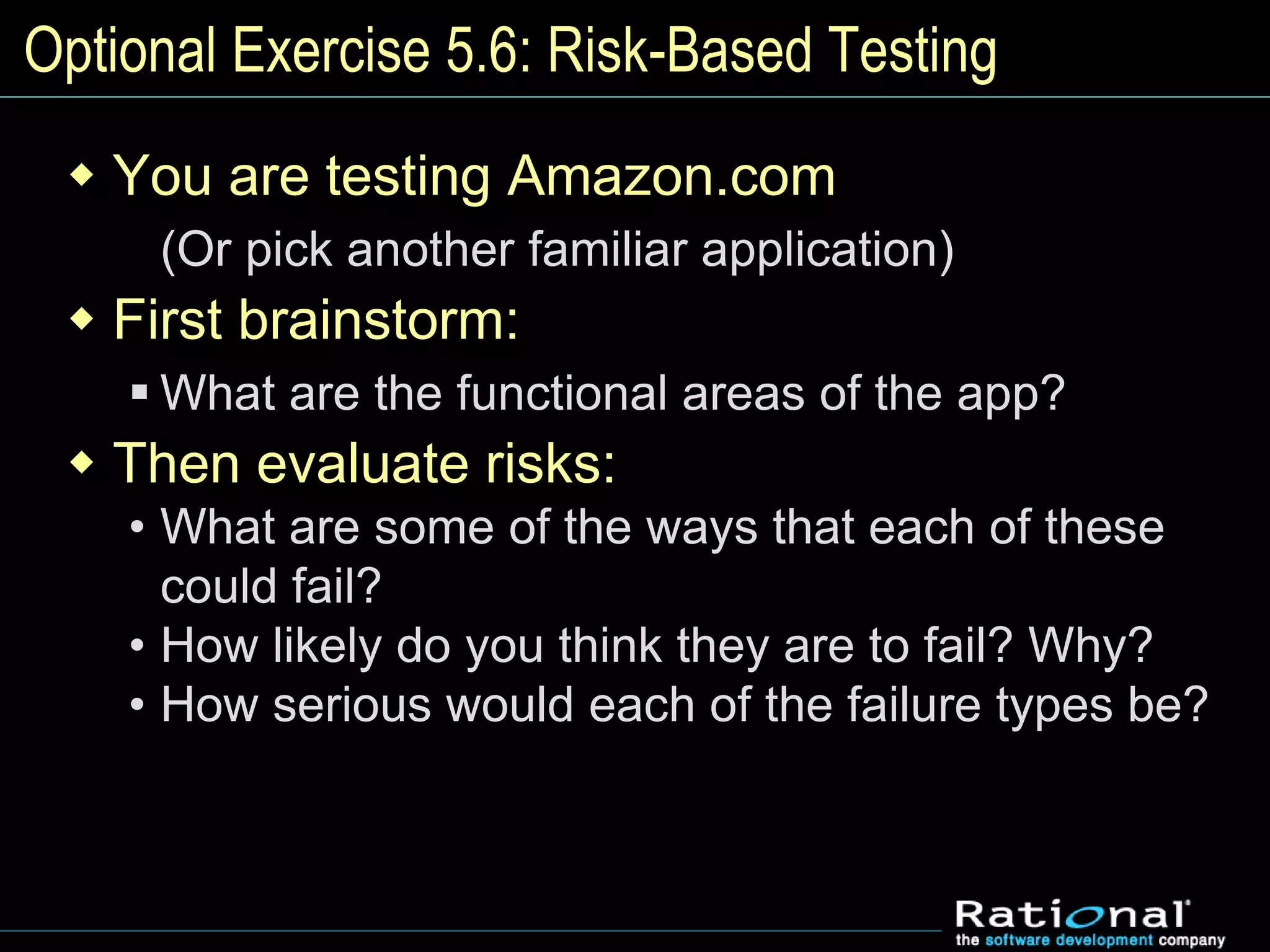 Optional Exercise 5.6: Risk-Based Testing
 You are testing Amazon.com
(Or pick another familiar application)
 First brainstorm:
 What are the functional areas of the app?
 Then evaluate risks:
• What are some of the ways that each of these
could fail?
• How likely do you think they are to fail? Why?
• How serious would each of the failure types be?
 