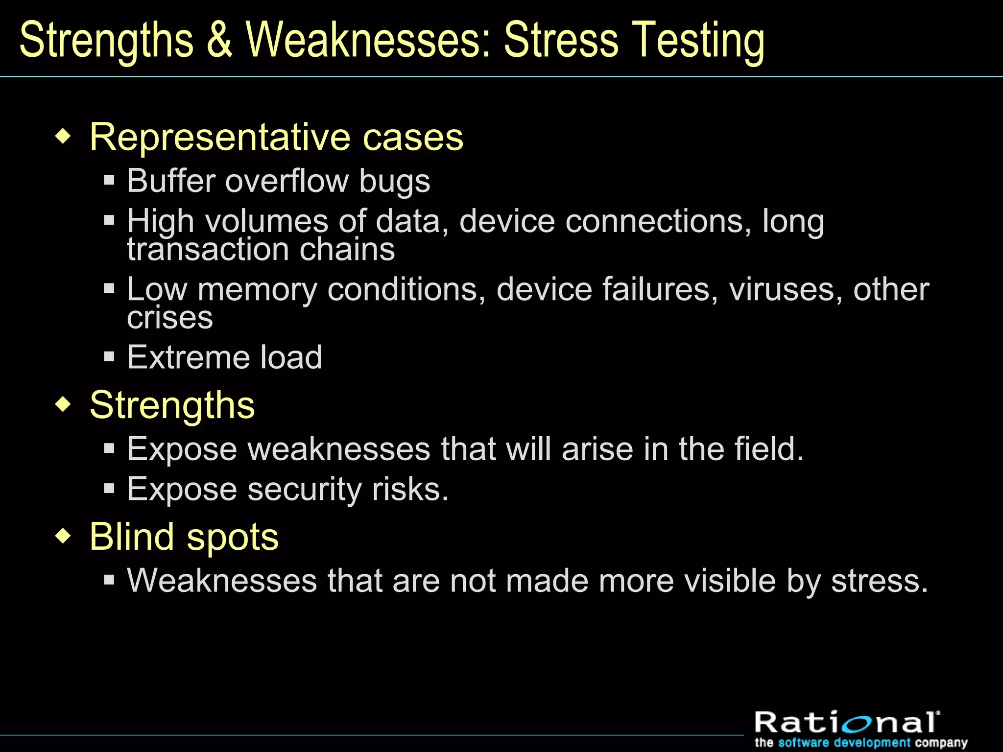 Strengths & Weaknesses: Stress Testing
 Representative cases
 Buffer overflow bugs
 High volumes of data, device connections, long
transaction chains
 Low memory conditions, device failures, viruses, other
crises
 Extreme load
 Strengths
 Expose weaknesses that will arise in the field.
 Expose security risks.
 Blind spots
 Weaknesses that are not made more visible by stress.
 