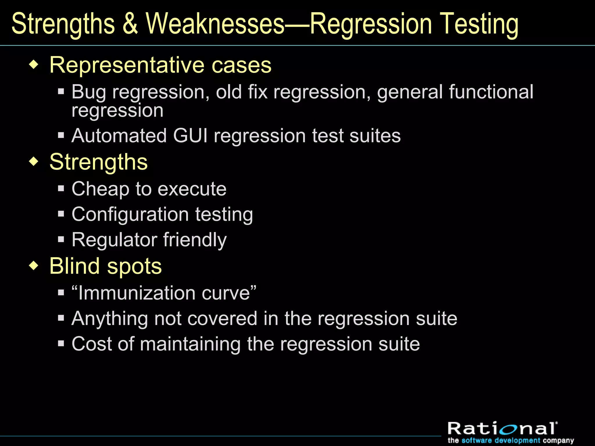 Strengths & Weaknesses—Regression Testing
 Representative cases
 Bug regression, old fix regression, general functional
regression
 Automated GUI regression test suites
 Strengths
 Cheap to execute
 Configuration testing
 Regulator friendly
 Blind spots
 “Immunization curve”
 Anything not covered in the regression suite
 Cost of maintaining the regression suite
 