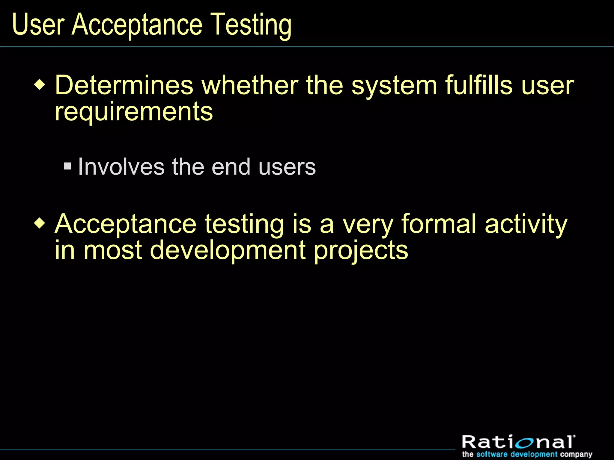 User Acceptance Testing
 Determines whether the system fulfills user
requirements
 Involves the end users
 Acceptance testing is a very formal activity
in most development projects
 