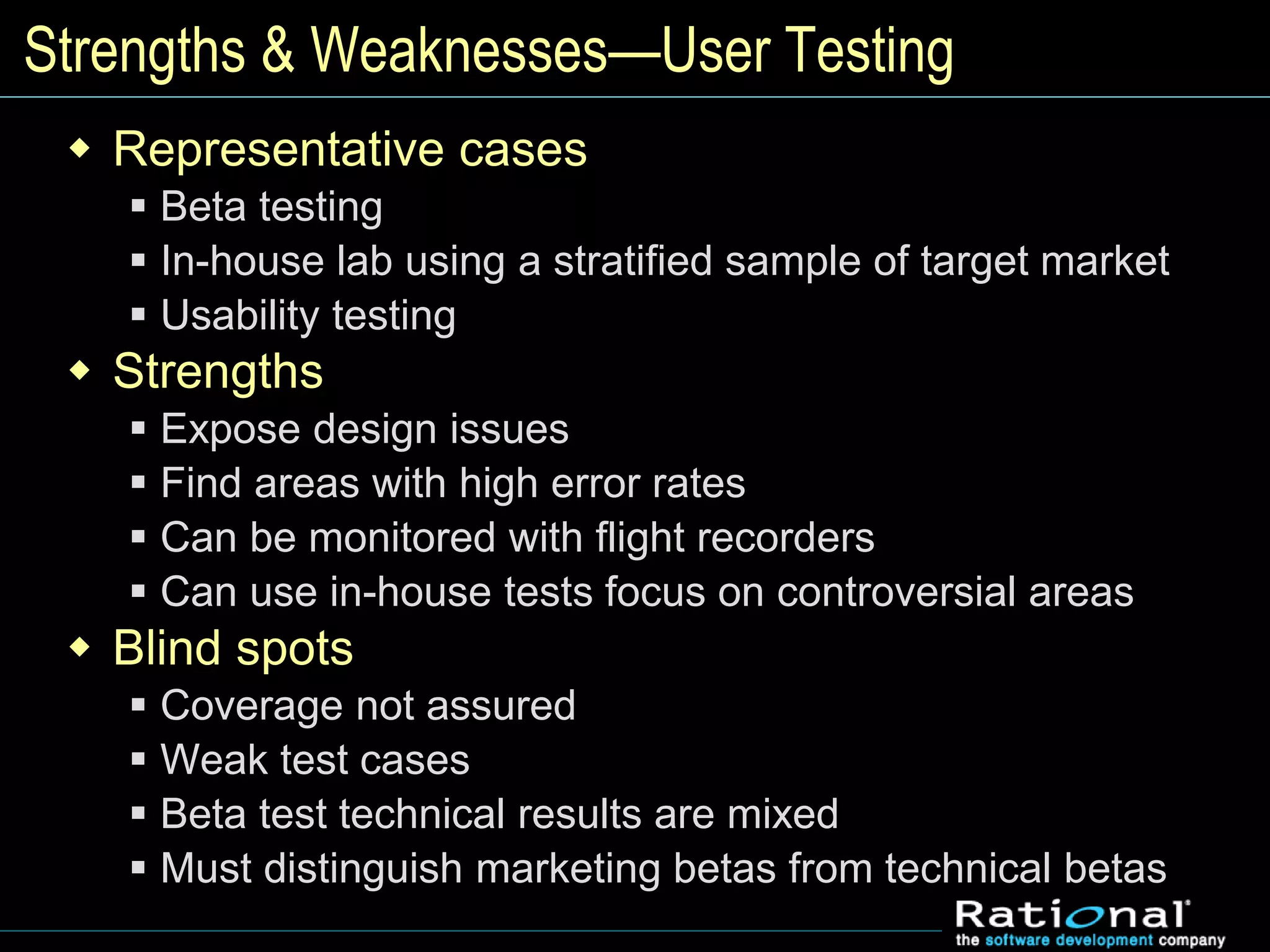 Strengths & Weaknesses—User Testing
 Representative cases
 Beta testing
 In-house lab using a stratified sample of target market
 Usability testing
 Strengths
 Expose design issues
 Find areas with high error rates
 Can be monitored with flight recorders
 Can use in-house tests focus on controversial areas
 Blind spots
 Coverage not assured
 Weak test cases
 Beta test technical results are mixed
 Must distinguish marketing betas from technical betas
 