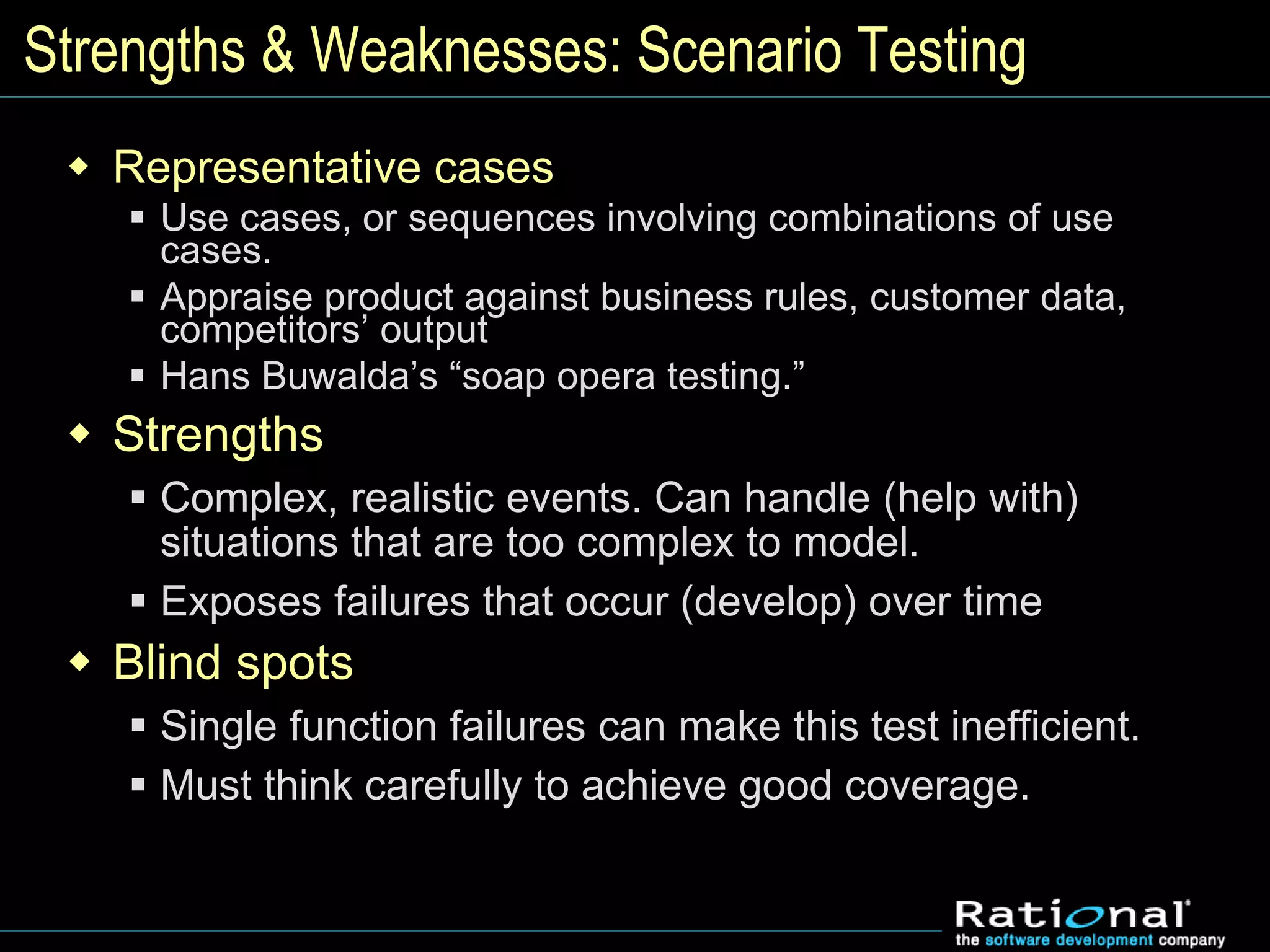 Strengths & Weaknesses: Scenario Testing
 Representative cases
 Use cases, or sequences involving combinations of use
cases.
 Appraise product against business rules, customer data,
competitors’ output
 Hans Buwalda’s “soap opera testing.”
 Strengths
 Complex, realistic events. Can handle (help with)
situations that are too complex to model.
 Exposes failures that occur (develop) over time
 Blind spots
 Single function failures can make this test inefficient.
 Must think carefully to achieve good coverage.
 