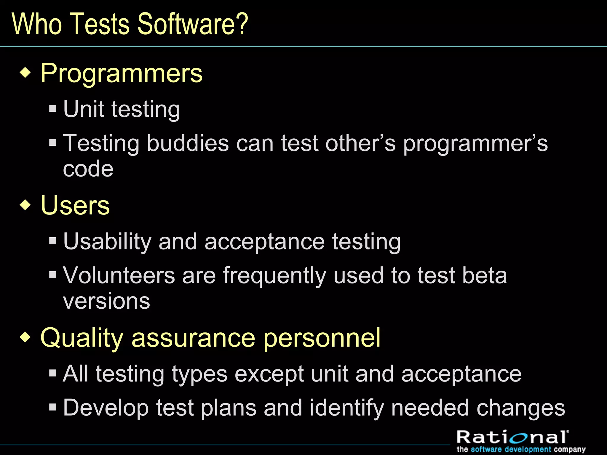 Who Tests Software?
 Programmers
 Unit testing
 Testing buddies can test other’s programmer’s
code
 Users
 Usability and acceptance testing
 Volunteers are frequently used to test beta
versions
 Quality assurance personnel
 All testing types except unit and acceptance
 Develop test plans and identify needed changes
 