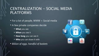 CENTRALIZATION - SOCIAL MEDIA
PLATFORMS
• For a lot of people, WWW = Social media
• A few private companies decide
• What ...