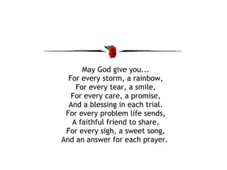 May God give you... For every storm, a rainbow, For every tear, a smile, For every care, a promise, And a blessing in each trial. For every problem life sends, A faithful friend to share, For every sigh, a sweet song, And an answer for each prayer.  