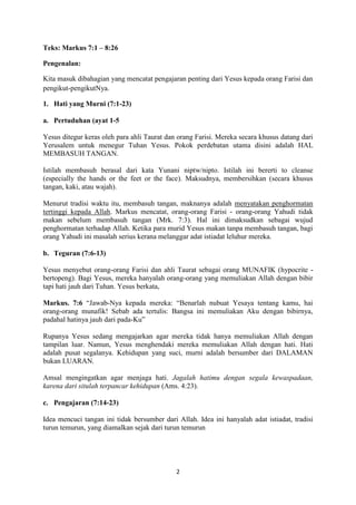 2
Teks: Markus 7:1 – 8:26
Pengenalan:
Kita masuk dibahagian yang mencatat pengajaran penting dari Yesus kepada orang Farisi dan
pengikut-pengikutNya.
1. Hati yang Murni (7:1-23)
a. Pertuduhan (ayat 1-5
Yesus ditegur keras oleh para ahli Taurat dan orang Farisi. Mereka secara khusus datang dari
Yerusalem untuk menegur Tuhan Yesus. Pokok perdebatan utama disini adalah HAL
MEMBASUH TANGAN.
Istilah membasuh berasal dari kata Yunani niptw/nipto. Istilah ini bererti to cleanse
(especially the hands or the feet or the face). Maksudnya, membersihkan (secara khusus
tangan, kaki, atau wajah).
Menurut tradisi waktu itu, membasuh tangan, maknanya adalah menyatakan penghormatan
tertinggi kepada Allah. Markus mencatat, orang-orang Farisi - orang-orang Yahudi tidak
makan sebelum membasuh tangan (Mrk. 7:3). Hal ini dimaksudkan sebagai wujud
penghormatan terhadap Allah. Ketika para murid Yesus makan tanpa membasuh tangan, bagi
orang Yahudi ini masalah serius kerana melanggar adat istiadat leluhur mereka.
b. Teguran (7:6-13)
Yesus menyebut orang-orang Farisi dan ahli Taurat sebagai orang MUNAFIK (hypocrite -
bertopeng). Bagi Yesus, mereka hanyalah orang-orang yang memuliakan Allah dengan bibir
tapi hati jauh dari Tuhan. Yesus berkata,
Markus. 7:6 “Jawab-Nya kepada mereka: “Benarlah nubuat Yesaya tentang kamu, hai
orang-orang munafik! Sebab ada tertulis: Bangsa ini memuliakan Aku dengan bibirnya,
padahal hatinya jauh dari pada-Ku”
Rupanya Yesus sedang mengajarkan agar mereka tidak hanya memuliakan Allah dengan
tampilan luar. Namun, Yesus menghendaki mereka memuliakan Allah dengan hati. Hati
adalah pusat segalanya. Kehidupan yang suci, murni adalah bersumber dari DALAMAN
bukan LUARAN.
Amsal mengingatkan agar menjaga hati. Jagalah hatimu dengan segala kewaspadaan,
karena dari situlah terpancar kehidupan (Ams. 4:23).
c. Pengajaran (7:14-23)
Idea mencuci tangan ini tidak bersumber dari Allah. Idea ini hanyalah adat istiadat, tradisi
turun temurun, yang diamalkan sejak dari turun temurun
 