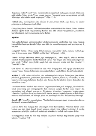 3
Bagaimana reaksi Yesus? Yesus pun menuduh mereka telah melanggar perintah Allah demi
adat istiadat. Tetapi jawab Yesus kepada mereka: “Mengapa kamu pun melanggar perintah
Allah demi adat istiadat nenek moyangmu?” (Mat. 15:3).
Terlihat jelas, menempatkan adat istiadat di atas firman Allah, bagi Yesus, ini adalah
pelanggaran terhadap perintah Allah.
Orang-orang Farisi dan ahli Taurat menempatkan adat istiadat di atas firman Tuhan. Keadaan
/kondisi seperti inilah yang ditentang Kristus. Bila adat istiadat “diagamakan”, padahal itu
hanyalah tradisi, pasti mengundang murka Tuhan.
Aplikasi:
Hati adalah bahagian terpenting dalam kehidupan manusia, terlebih lagi bagi orang percaya,
karena hidup berkenan kepada Tuhan atau tidak itu sangat bergantung pada apa yang ada di
hati kita.
Mengapa? Karena "Bukan yang dilihat manusia yang dilihat Allah; manusia melihat apa
yang di depan mata, tetapi TUHAN melihat hati." (1 Samuel 16:7b).
Kepada anaknya (Salomo), Daud juga mengingatkan, "Dan engkau, anakku Salomo,
kenallah Allahnya ayahmu dan beribadahlah kepada-Nya dengan tulus ikhlas dan dengan rela
hati, sebab TUHAN menyelidiki segala hati dan mengerti segala niat dan cita-cita." (1
Tawarikh 28:9a).
Oleh karena itu kita harus berhati-hati dan selalu menjaga hati kita supaya tetap berkenan
kepada Tuhan. Firman Tuhan jelas menyatakan bahawa segala fikiran dan perbuatan jahat (
Markus 7:21-23 “sebab dari dalam, dari hati orang timbul segala fikiran jahat, percabulan,
pencurian, pembunuhan, perzinahan, keserakahan, kejahatan, kelicikan, hawa nafsu, iri hati,
hujat, kesombongan, kebebalan dan lain-lain. Semua hal-hal jahat ini timbul dari dalam dan
menajiskan orang."
Tahu benar bahwa keadaan hati manusia sangat menentukan jalan hidupnya, Iblis berusaha
untuk menyerang dan mempengaruhi hati manusia dengan hal-hal yang negatif dan
menjadikan hati sebagai sasarannya. Ketakutan, kekuatiran, kecemasan, keragu-raguan,
kebencian, kepahitan dan sebagainya adalah hal-hal yang seringkali dipanahkan Iblis hingga
manusia menjadi lemah, tak berdaya, putus asa, kehilangan sukacita dan damai sejahteranya.
Amsal 4:23 FirmanNya menasihatkan, "Jagalah hatimu dengan segala kewaspadaan, karena
dari situlah terpancar kehidupan."
Jadi kita harus bisa menjaga hati kita dengan penuh kewaspadaan. Waspada berarti selalu
berjaga-jaga dan tidak lengah ibarat seorang prajurit yang sedang bertempur di medan
peperangan, sebab jika kita lengah sedikit saja kita akan tertembak oleh musuh (Iblis).
"Sesungguhnya Allah itu baik bagi mereka yang tulus hatinya, bagi mereka yang bersih
hatinya." Mazmur 73:1
 