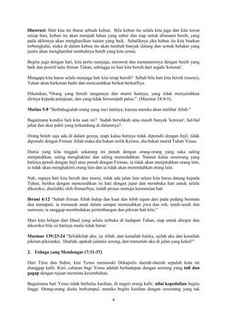 4
Illustrasi: Hati kita ini ibarat sebuah kebun. Bila kebun itu selalu kita jaga dan kita rawat
setiap hari, kebun itu akan menjadi lahan yang subur dan siap untuk ditanami benih, yang
pada akhirnya akan menghasilkan tuaian yang baik. Sebaliknya jika kebun itu kita biarkan
terbengkalai, maka di dalam kebun itu akan tumbuh banyak ilalang dan semak belukar yang
justru akan menghambat tumbuhnya benih yang kita semai.
Begitu juga dengan hati, kita perlu menjaga, merawat dan menanaminya dengan benih yang
baik dan positif iaitu firman Tuhan, sehingga isi hati kita bersih dari segala 'kotoran'.
Mengapa kita harus selalu menjaga hati kita tetap bersih? Sebab bila hati kita bersih (murni),
Tuhan akan berkenan hadir dan mencurahkan berkat-berkatNya.
Dikatakan, "Orang yang bersih tangannya dan murni hatinya, yang tidak menyerahkan
dirinya kepada penipuan, dan yang tidak bersumpah palsu." (Mazmur 24:4-5),
Matius 5:8 "Berbahagialah orang yang suci hatinya, karena mereka akan melihat Allah."
Bagaimana kondisi hati kita saat ini? Sudah bersihkah atau masih banyak 'kotoran', hal-hal
jahat dan akar pahit yang terkandung di dalamnya?
Orang boleh saja ada di dalam gereja, teapi kalau hatinya tidak dipenuhi dengan Injil, tidak
dipenuhi dengan Firman Allah maka dia bukan milik Kristus, dia bukan murid Tuhan Yesus.
Dunia yang kita tinggali sekarang ini penuh dengan orang-orang yang suka saling
menjatuhkan, saling menghakimi dan saling merendahkan. Namun kalau seseorang yang
hatinya penuh dengan Injil atau penuh dengan Firman, ia tidak akan menjatuhkan orang lain,
ia tidak akan menghakimi orang lain dan ia tidak akan merendahkan orang lain.
Nah, supaya hati kita bersih dan murni, tidak ada jalan lain selain kita harus datang kepada
Tuhan, berdoa dengan mencurahkan isi hati dengan jujur dan membuka hati untuk selalu
dikoreksi, diselidiki oleh firmanNya, itulah proses menuju kemurnian hati
Ibrani 4:12 “Sebab firman Allah hidup dan kuat dan lebih tajam dari pada pedang bermata
dua manapun; ia menusuk amat dalam sampai memisahkan jiwa dan roh, sendi-sendi dan
sumsum; ia sanggup membedakan pertimbangan dan pikiran hati kita.”
Mari kita belajar dari Daud yang selalu terbuka di hadapan Tuhan, siap untuk ditegur dan
dikoreksi bila isi hatinya mulai tidak benar:
Mazmur 139:23-24 "Selidikilah aku, ya Allah, dan kenallah hatiku, ujilah aku dan kenallah
pikiran-pikiranku; lihatlah, apakah jalanku serong, dan tuntunlah aku di jalan yang kekal!"
2. Telinga yang Mendengar (7:31-37)
Dari Tirus dan Sidon, kini Yesus memasuki Dekapolis daerah-daerah sepuluh kota ini
dianggap kafir. Kini, cabaran bagi Yesus adalah berhadapan dengan seorang yang tuli dan
gagap dengan tujuan meminta kesembuhan.
Bagaimana hati Yesus tidak berbelas kasihan, di negeri orang kafir, nilai kepedulian begitu
tinggi. Orang-orang disitu berkumpul, mereka begitu kasihan dengan seseorang yang tak
 