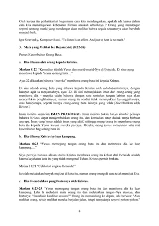 6
Oleh karena itu perhatikanlah bagaimana cara kita mendengarkan, apakah ada kuasa dalam
cara kita mendengarkan kebenaran Firman ataukah sebaliknya ? Orang yang mendengar
seperti seorang murid yang mendengar akan melihat bahwa segala sesuatunya akan berubah
menjadi baik.
Igor Stravinsky, Komposer Russi. "To listen is an effort. And just to hear is no merit."
3. Mata yang Melihat Ke Depan (visi) (8:22-26)
Proses Kesembuhan Orang Buta:
a. Dia dibawa oleh orang kepada Kristus.
Markus 8:22 “Kemudian tibalah Yesus dan murid-murid-Nya di Betsaida. Di situ orang
membawa kepada Yesus seorang buta…”
Ayat 22 dikatakan bahawa “mereka” membawa orang buta ini kepada Kristus.
Di sini adalah orang buta yang dibawa kepada Kristus oleh sahabat-sahabatnya, dengan
harapan agar Ia menjamahnya, ayat. 22. Di sini menunjukkan iman dari orang-orang yang
membawa dia – mereka yakin bahawa dengan satu sentuhan tangan kristus saja akan
mencelikkan penglihatannya; namun orang itu sendiri tidak menunjukkan kesungguhannya,
atau harapannya, seperti halnya orang-orang buta lainnya yang telah [disembuhkan oleh
Kristus].
Iman mereka semacam IMAN PRAKTIKAL. Iman mereka bukan hanya sekedar percaya
bahawa Kristus dapat menyembuhkan orang itu, dan kemudian tetap duduk tanpa berbuat
apa-apa. Iman yang benar adalah iman yang aktif, sehingga orang-orang ini membawa orang
buta itu kepada Yesus karena mereka percaya. Mereka, orang ramai merupakan satu alat
kesembuhan bagi orang buta ini
b. Dia dibawa Kristus ke luar kampung.
Markus 8:23 “Yesus memegang tangan orang buta itu dan membawa dia ke luar
kampung….”
Saya percaya bahawa alasan utama Kristus membawa orang itu keluar dari Betsaida adalah
karena kejahatan kota itu yang tidak mengenal Tuhan. Kristus pernah berkata,
Matius 11:21 “Celakalah engkau Betsaida!”
Ia telah melakukan banyak mujizat di kota itu, namun orang-orang di sana telah menolak Dia.
c. Dia disembuhkan penglihatannya oleh Kristus.
Markus 8:23-25 “Yesus memegang tangan orang buta itu dan membawa dia ke luar
kampung. Lalu Ia meludahi mata orang itu dan meletakkan tangan-Nya atasnya, dan
bertanya: "Sudahkah kaulihat sesuatu?" Orang itu memandang ke depan, lalu berkata: "Aku
melihat orang, sebab melihat mereka berjalan-jalan, tetapi tampaknya seperti pohon-pohon."
 