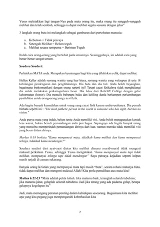 7
Yesus meletakkan lagi tangan-Nya pada mata orang itu, maka orang itu sungguh-sungguh
melihat dan telah sembuh, sehingga ia dapat melihat segala sesuatu dengan jelas”
3 langkah orang buta ini melangkah sebagai gambaran dari pertobatan manusia:
a. Kebutaan = Tidak percaya
b. Setengah Melihat = Belum teguh
c. Melihat secara sempurna = Beriman Teguh
Itulah cara orang-orang yang bertobat pada umumnya. Sesungguhnya, ini adalah cara yang
benar-benar sangat umum.
Saudara Saudari:
Perhatikan MATA anda. Merupakan keuntungan bagi kita yang dilahirkan celik, dapat melihat.
Hellen Keller adalah seorang wanita yang luar biasa, seorang wanita yang walaupun di usia 18
kehilangan pendengaran dan penglihatannya. Dia buta dan dia tuli. Anda boleh bayangkan,
bagaimana berkomunikasi dengan orang seperti ini? Tetapi cacat fizikalnya tidak menghalangi
dia untuk melakukan perkara-perkara besar. Dia lulus dari Redcliff College dengan gelar
kehormatan (honor). Dia menulis beberapa buku dan keliling dunia berkempen perkembangan
pendidikan untuk orang-orang yang cacat fizik.
Ada begitu banyak kemudahan untuk orang yang cacat fisik karena usaha-usahanya. Dia pernah
berkata seperti ini : "The most pathetic person in the world is someone who has sight, but has no
vision."
Anda punya mata yang indah, belum tentu Anda memiliki visi. Anda boleh menggunakan kontak
lens warna, bukan bererti pemandangan anda pun bagus. Sayangnya ada begitu banyak orang
yang mencoba memperindah pemandangan dirinya dari luar, namun mereka tidak memiliki visi
yang benar dalam dirinya.
Markus 8:18 berkata "Kamu mempunyai mata, tidakkah kamu melihat dan kamu mempunyai
telinga, tidakkah kamu mendengar?"
Saudara saudari dari ayat-ayat diatas kita melihat dimana murid-murid tidak mengerti
maksud perkataan Yesus, sehingga Yesus mengatakan “kamu mempunyai mata tapi tidak
melihat, mempunyai telinga tapi tidak mendengar” Saya percaya kejadian seperti inipun
masih terjadi di zaman sekarang.
Banyak orang Kristian yang mempunyai mata tapi masih “buta”, secara rohani matanya buta,
tidak dapat melihat dan mengerti maksud Allah! Kita perlu pemulihan atas mata kita!
Matius 6:22-23 “Mata adalah pelita tubuh. Jika matamu baik, teranglah seluruh tubuhmu;
jika matamu jahat, gelaplah seluruh tubuhmu. Jadi jika terang yang ada padamu gelap, betapa
gelapnya kegelapan itu”
Jadi, mata memegang peranan penting dalam kehidupan seseorang. Bagaimana kita melihat
apa yang kita pegang juga mempengaruhi keberhasilan kita
 