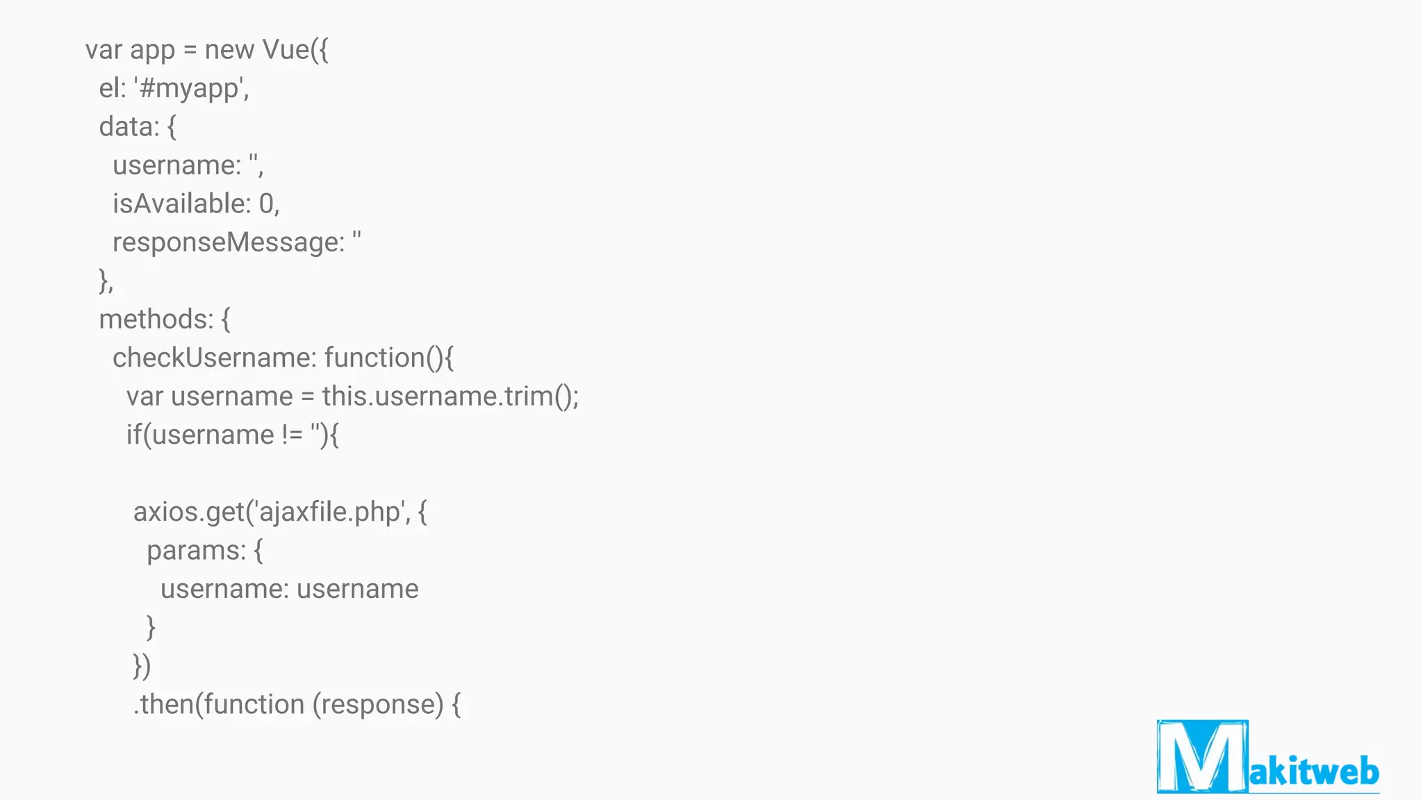 var app = new Vue({
el: '#myapp',
data: {
username: '',
isAvailable: 0,
responseMessage: ''
},
methods: {
checkUsername: function(){
var username = this.username.trim();
if(username != ''){
axios.get('ajaxfile.php', {
params: {
username: username
}
})
.then(function (response) {
 