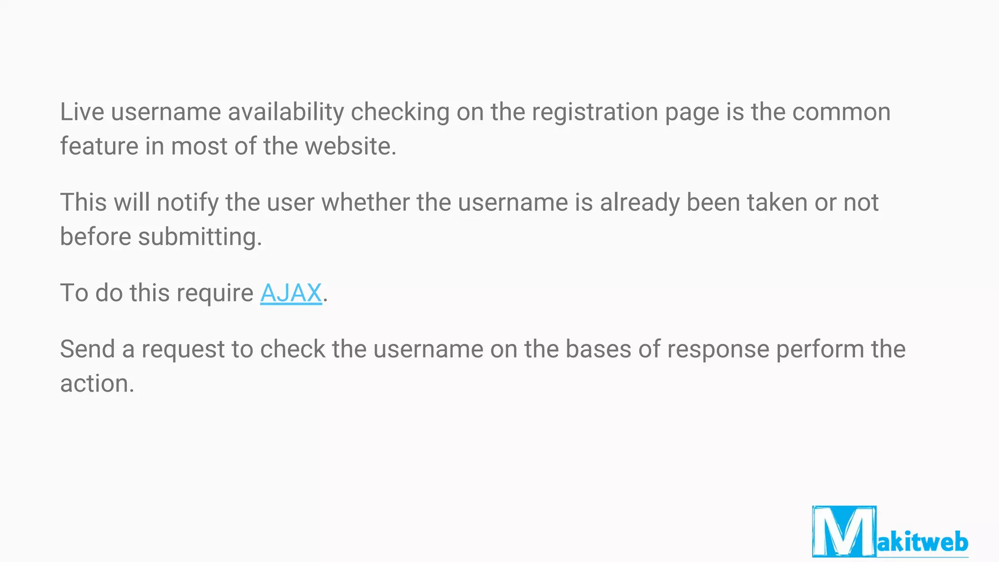 Live username availability checking on the registration page is the common
feature in most of the website.
This will notify the user whether the username is already been taken or not
before submitting.
To do this require AJAX.
Send a request to check the username on the bases of response perform the
action.
 