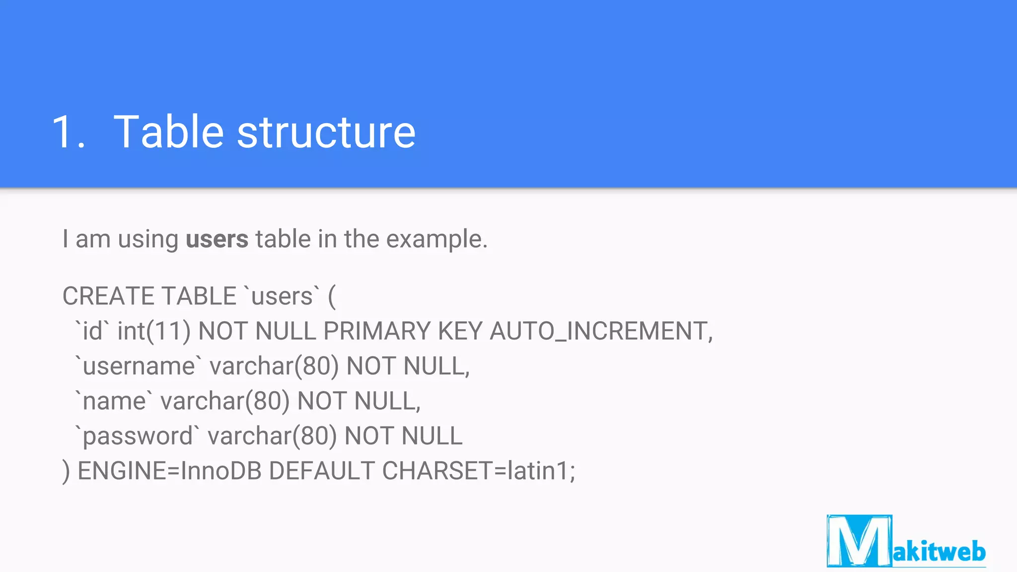 1. Table structure
I am using users table in the example.
CREATE TABLE `users` (
`id` int(11) NOT NULL PRIMARY KEY AUTO_INCREMENT,
`username` varchar(80) NOT NULL,
`name` varchar(80) NOT NULL,
`password` varchar(80) NOT NULL
) ENGINE=InnoDB DEFAULT CHARSET=latin1;
 