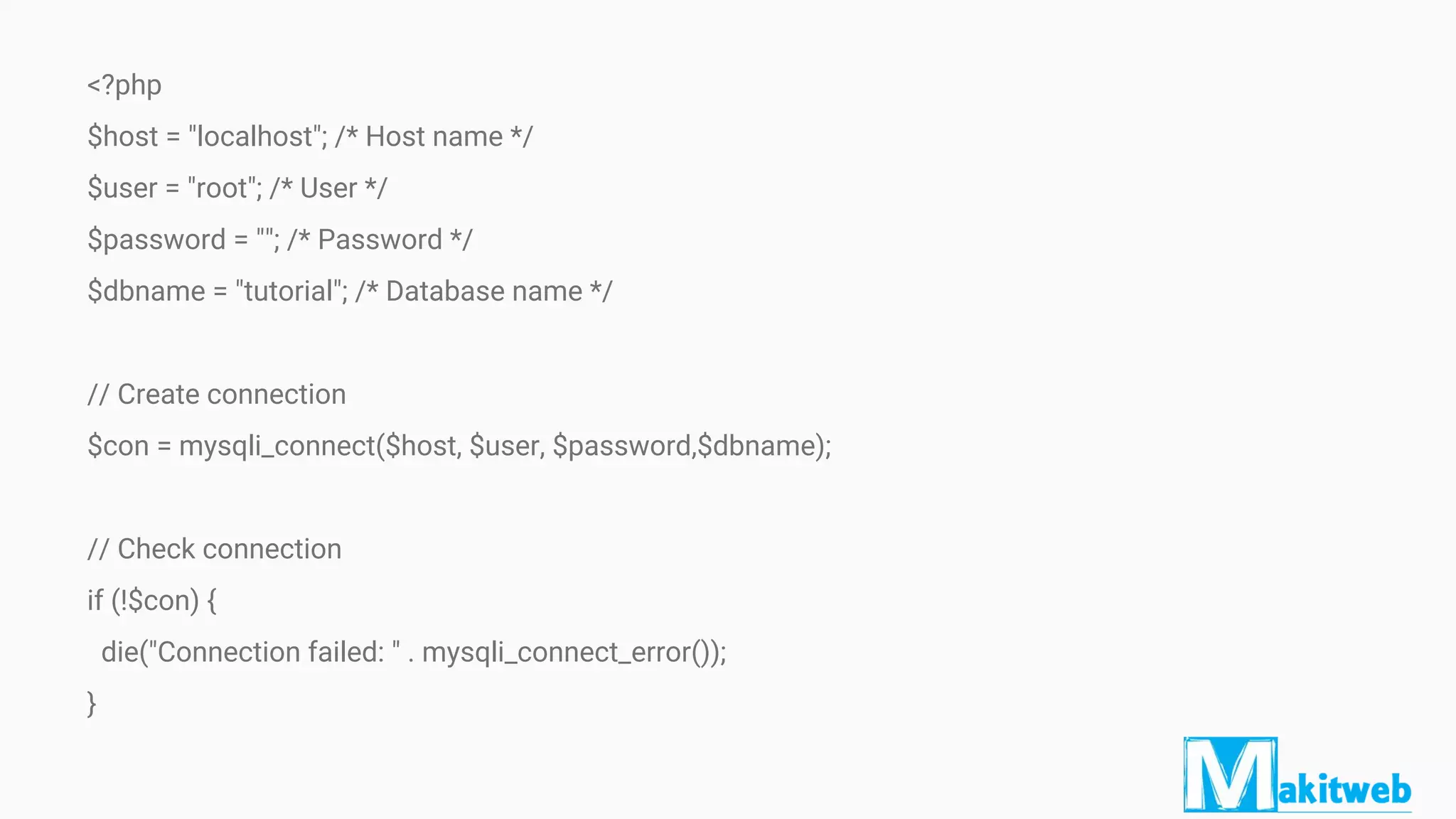 <?php
$host = "localhost"; /* Host name */
$user = "root"; /* User */
$password = ""; /* Password */
$dbname = "tutorial"; /* Database name */
// Create connection
$con = mysqli_connect($host, $user, $password,$dbname);
// Check connection
if (!$con) {
die("Connection failed: " . mysqli_connect_error());
}
 