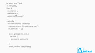 var app = new Vue({
el: '#myapp',
data: {
username: '',
isAvailable: 0,
responseMessage: ''
},
methods: {
checkUsername: function(){
var username = this.username.trim();
if(username != ''){
axios.get('ajaxfile.php', {
params: {
username: username
}
})
.then(function (response) {
 
