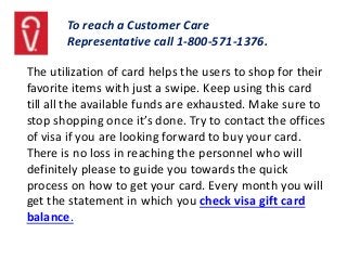 To reach a Customer Care
Representative call 1-800-571-1376.
The utilization of card helps the users to shop for their
favorite items with just a swipe. Keep using this card
till all the available funds are exhausted. Make sure to
stop shopping once it’s done. Try to contact the offices
of visa if you are looking forward to buy your card.
There is no loss in reaching the personnel who will
definitely please to guide you towards the quick
process on how to get your card. Every month you will
get the statement in which you check visa gift card
balance.
 