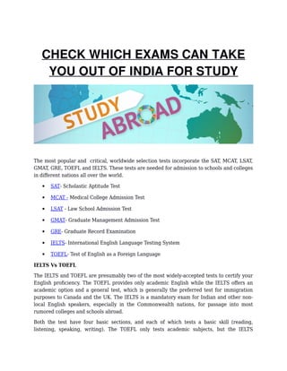 CHECK WHICH EXAMS CAN TAKE
YOU OUT OF INDIA FOR STUDY
The most popular and critical, worldwide selection tests incorporate the SAT, MCAT, LSAT,
GMAT, GRE, TOEFL and IELTS. These tests are needed for admission to schools and colleges
in different nations all over the world.
 SAT- Scholastic Aptitude Test
 MCAT - Medical College Admission Test
 LSAT - Law School Admission Test
 GMAT- Graduate Management Admission Test
 GRE- Graduate Record Examination
 IELTS- International English Language Testing System
 TOEFL- Test of English as a Foreign Language
IELTS Vs TOEFL
The IELTS and TOEFL are presumably two of the most widely-accepted tests to certify your
English proficiency. The TOEFL provides only academic English while the IELTS offers an
academic option and a general test, which is generally the preferred test for immigration
purposes to Canada and the UK. The IELTS is a mandatory exam for Indian and other non-
local English speakers, especially in the Commonwealth nations, for passage into most
rumored colleges and schools abroad.
Both the test have four basic sections, and each of which tests a basic skill (reading,
listening, speaking, writing). The TOEFL only tests academic subjects, but the IELTS
 