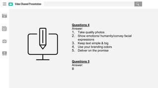Video Channel Presentation
Questions 4
Answer:
1. Take quality photos
2. Show emotions/ humanity/convey facial
expressions
3. Keep text simple & big
4. Use your branding colors
5. Deliver on the promise
Questions 5
Answer:
B