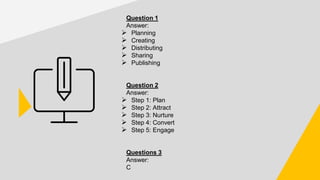 Question 1
Answer:
➢ Planning
➢ Creating
➢ Distributing
➢ Sharing
➢ Publishing
Question 2
Answer:
➢ Step 1: Plan
➢ Step 2: Attract
➢ Step 3: Nurture
➢ Step 4: Convert
➢ Step 5: Engage
Questions 3
Answer:
C
 