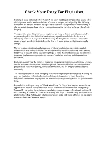 Check Your Essay For Plagiarism
Crafting an essay on the subject of "Check Your Essay For Plagiarism" presents a unique set of
challenges that require a delicate balance of research, analysis, and originality. The difficulty
stems from the intricate nature of the topic, which demands a comprehensive understanding of
plagiarism detection methods, ethical considerations, and the evolving landscape of academic
integrity.
To begin with, researching the various plagiarism-checking tools and technologies available
requires a deep dive into the intricacies of software algorithms and their effectiveness in
identifying instances of plagiarism. Understanding the strengths and limitations of each tool
adds a layer of complexity to the task, as the field is dynamic and new solutions continually
emerge.
Moreover, addressing the ethical dimensions of plagiarism detection necessitates careful
consideration. Discussing the balance between preventing academic dishonesty and respecting
the privacy of students can be a delicate tightrope to walk. It demands a nuanced exploration of
the ethical implications associated with the use of plagiarism-checking tools in educational
institutions.
Furthermore, analyzing the impact of plagiarism on academic institutions, professional settings,
and the broader society requires a broad perspective. One must delve into the consequences of
plagiarism on individual learning, institutional reputation, and the integrity of the academic
community.
The challenge intensifies when attempting to maintain originality in the essay itself. Crafting an
essay on plagiarism without inadvertently echoing existing content or ideas demands a
heightened awareness of language use and a commitment to presenting a fresh perspective on the
topic.
In conclusion, writing an essay on "Check Your Essay For Plagiarism" requires a multifaceted
approach that involves in-depth research, ethical reflection, and a commitment to originality.
Successfully navigating these challenges results in a comprehensive exploration of the topic. If
the complexity of this task becomes overwhelming, one might consider seeking assistance from
platforms like HelpWriting.net, where similar essays and a wide range of topics can be ordered
to ease the burden of academic writing.
 