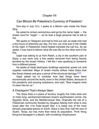 Chapter VII
Can Bitcoin Be Palestine’s Currency of Freedom?
One day in July 2021, I spoke to a Bitcoin user inside the Gaza
Strip.
He asked to remain anonymous and go by the name Uqab — the
Arabic word for “eagle” — as he took a large personal risk to talk to
me.
We spoke on Telegram and had to time our call, as Uqab only had
a few hours of electricity per day. For him, our chat was in the middle
of the night. A Palestinian friend helped translate the call live. As we
spoke, it was hard to fathom what life was like on the other end of the
line.
Uqab was talking to us from Rafah, a city in the southern part of
Gaza, a war zone only a few weeks removed from being heavily
bombed by the Israeli military. I felt like I was speaking to someone
from a different planet.
He spoke of roads destroyed, buildings vaporized, power cut, and
supplies restricted. Maps of Israeli missile strikes make Gaza look
like Swiss cheese and give a sense of the structural damage.[219]
Uqab asked me to consider how bad things have been
economically around the world, even in the United States, because of
the pandemic and ensuing lockdowns, and said, “Now imagine what
it’s been like for us.”
A Checkpoint That’s Always Open
The Gaza Strip is a piece of territory roughly ﬁve miles wide and
28 miles long, sandwiched between Israel’s southwestern corner, the
Egyptian Sinai, and the Mediterranean Sea. Originally the site of a
Palestinian community ﬂooded by refugees ﬂeeing from what is now
Israel after the 1948 Arab–Israeli War, it is today one of the most
densely populated places on Earth. Gaza is less than half the size of
Austin, Texas, but has more than twice its population. Think Hong
Kong but besieged in a desert, with crumbling infrastructure.
 