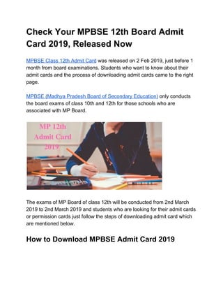 Check Your MPBSE 12th Board Admit
Card 2019, Released Now
MPBSE Class 12th Admit Card​ was released on 2 Feb 2019, just before 1
month from board examinations. Students who want to know about their
admit cards and the process of downloading admit cards came to the right
page.
MPBSE (Madhya Pradesh Board of Secondary Education)​ only conducts
the board exams of class 10th and 12th for those schools who are
associated with MP Board.
The exams of MP Board of class 12th will be conducted from 2nd March
2019 to 2nd March 2019 and students who are looking for their admit cards
or permission cards just follow the steps of downloading admit card which
are mentioned below.
How to Download MPBSE Admit Card 2019
 