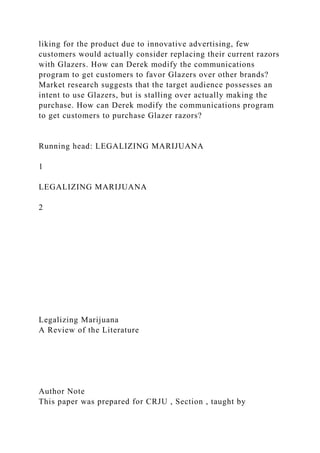 liking for the product due to innovative advertising, few
customers would actually consider replacing their current razors
with Glazers. How can Derek modify the communications
program to get customers to favor Glazers over other brands?
Market research suggests that the target audience possesses an
intent to use Glazers, but is stalling over actually making the
purchase. How can Derek modify the communications program
to get customers to purchase Glazer razors?
Running head: LEGALIZING MARIJUANA
1
LEGALIZING MARIJUANA
2
Legalizing Marijuana
A Review of the Literature
Author Note
This paper was prepared for CRJU , Section , taught by
 