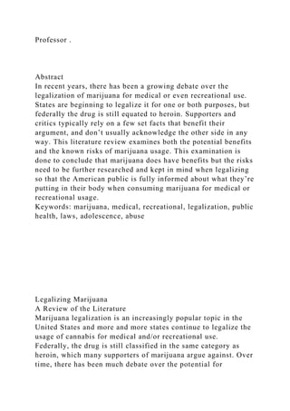 Professor .
Abstract
In recent years, there has been a growing debate over the
legalization of marijuana for medical or even recreational use.
States are beginning to legalize it for one or both purposes, but
federally the drug is still equated to heroin. Supporters and
critics typically rely on a few set facts that benefit their
argument, and don’t usually acknowledge the other side in any
way. This literature review examines both the potential benefits
and the known risks of marijuana usage. This examination is
done to conclude that marijuana does have benefits but the risks
need to be further researched and kept in mind when legalizing
so that the American public is fully informed about what they’re
putting in their body when consuming marijuana for medical or
recreational usage.
Keywords: marijuana, medical, recreational, legalization, public
health, laws, adolescence, abuse
Legalizing Marijuana
A Review of the Literature
Marijuana legalization is an increasingly popular topic in the
United States and more and more states continue to legalize the
usage of cannabis for medical and/or recreational use.
Federally, the drug is still classified in the same category as
heroin, which many supporters of marijuana argue against. Over
time, there has been much debate over the potential for
 
