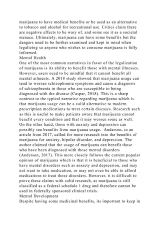 marijuana to have medical benefits or be used as an alternative
to tobacco and alcohol for recreational use. Critics claim there
are negative effects to be wary of, and some see it as a societal
menace. Ultimately, marijuana can have some benefits but the
dangers need to be further examined and kept in mind when
legalizing so anyone who wishes to consume marijuana is fully
informed.
Mental Health
One of the most common narratives in favor of the legalization
of marijuana is its ability to benefit those with mental illnesses.
However, users need to be mindful that it cannot benefit all
mental ailments. A 2018 study showed that marijuana usage can
tend to worsen schizophrenia symptoms and cause a diagnosis
of schizophrenia in those who are susceptible to being
diagnosed with the disease (Caspar, 2018). This is a sharp
contrast to the typical narrative regarding marijuana which is
that marijuana usage can be a valid alternative to modern
prescription medications to treat certain diseases. Research such
as this is useful to make patients aware that marijuana cannot
benefit every condition and that it may worsen some as well.
On the other hand, those with anxiety and depression can
possibly see benefits from marijuana usage. Anderson, in an
article from 2017, called for more research into the benefits of
marijuana for anxiety, bipolar disorder, and depression. The
author claimed that the usage of marijuana can benefit those
who have been diagnosed with those mental disorders
(Anderson, 2017). This more closely follows the current popular
opinion of marijuana which is that it is beneficial to those who
have mental disorders such as anxiety and depression, and may
not want to take medication, or may not even be able to afford
medications to treat those disorders. However, it is difficult to
prove these claims with solid research, as marijuana is still
classified as a federal schedule 1 drug and therefore cannot be
used in federally sponsored clinical trials.
Mental Development
Despite having some medicinal benefits, its important to keep in
 