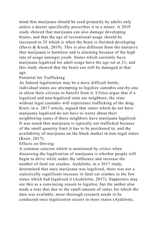 mind that marijuana should be used primarily by adults only
unless a doctor specifically prescribes it to a minor. A 2019
study showed that marijuana can also damage developing
brains, and that the age of recreational usage should be
increased to 25 which is when the brain is finished developing
(Davis & Kreek, 2019). This is also different from the narrative
that marijuana is harmless and is alarming because of the high
rate of usage amongst youth. States which currently have
marijuana legalized for adult usage have the age set at 21; and
this study showed that the brain can still be damaged at that
age.
Potential for Trafficking
As federal legalization may be a more difficult battle,
individual states are attempting to legalize cannabis one-by-one
to allow their citizens to benefit from it. Critics argue that if a
legalized and non-legalized state are neighbors, the state
without legal cannabis will experience trafficking of the drug.
Kreit, in a 2017 article, argued that states which do not have
marijuana legalized do not have to worry about their
neighboring states if those neighbors have marijuana legalized.
It was noted that marijuana is typically not trafficked because
of the small quantity limit it has to be purchased in, and the
availability of marijuana on the black market in non-legal states
(Kreit, 2017).
Effects on Driving
A common concern which is mentioned by critics when
discussing the legalization of marijuana is whether people will
begin to drive while under the influence and increase the
number of fatal car crashes. Aydelotte, in a 2017 study,
determined that once marijuana was legalized, there was not a
statistically significant increase in fatal car crashes in the few
states which had legalized it (Aydelotte, 2017). Supporters may
see this as a convincing reason to legalize, but the author also
made a note that due to the small amount of states for which the
data was available, more thorough research needs to be
conducted once legalization occurs in more states (Aydelotte,
 