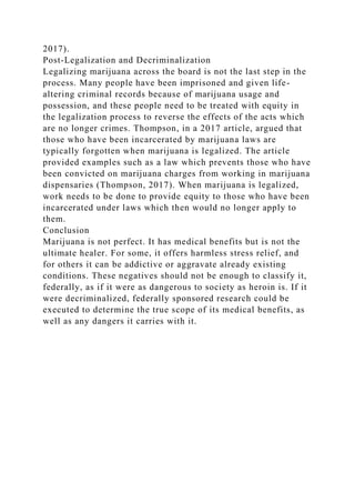 2017).
Post-Legalization and Decriminalization
Legalizing marijuana across the board is not the last step in the
process. Many people have been imprisoned and given life-
altering criminal records because of marijuana usage and
possession, and these people need to be treated with equity in
the legalization process to reverse the effects of the acts which
are no longer crimes. Thompson, in a 2017 article, argued that
those who have been incarcerated by marijuana laws are
typically forgotten when marijuana is legalized. The article
provided examples such as a law which prevents those who have
been convicted on marijuana charges from working in marijuana
dispensaries (Thompson, 2017). When marijuana is legalized,
work needs to be done to provide equity to those who have been
incarcerated under laws which then would no longer apply to
them.
Conclusion
Marijuana is not perfect. It has medical benefits but is not the
ultimate healer. For some, it offers harmless stress relief, and
for others it can be addictive or aggravate already existing
conditions. These negatives should not be enough to classify it,
federally, as if it were as dangerous to society as heroin is. If it
were decriminalized, federally sponsored research could be
executed to determine the true scope of its medical benefits, as
well as any dangers it carries with it.
 