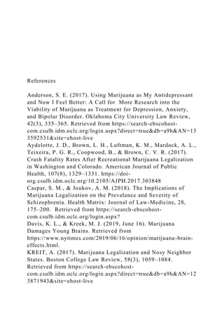 References
Anderson, S. E. (2017). Using Marijuana as My Antidepressant
and Now I Feel Better: A Call for More Research into the
Viability of Marijuana as Treatment for Depression, Anxiety,
and Bipolar Disorder. Oklahoma City University Law Review,
42(3), 335–365. Retrieved from https://search-ebscohost-
com.csulb.idm.oclc.org/login.aspx?direct=true&db=a9h&AN=13
3592531&site=ehost-live
Aydelotte, J. D., Brown, L. H., Luftman, K. M., Mardock, A. L.,
Teixeira, P. G. R., Coopwood, B., & Brown, C. V. R. (2017).
Crash Fatality Rates After Recreational Marijuana Legalization
in Washington and Colorado. American Journal of Public
Health, 107(8), 1329–1331. https://doi-
org.csulb.idm.oclc.org/10.2105/AJPH.2017.303848
Caspar, S. M., & Joukov, A. M. (2018). The Implications of
Marijuana Legalization on the Prevalence and Severity of
Schizophrenia. Health Matrix: Journal of Law-Medicine, 28,
175–200. Retrieved from https://search-ebscohost-
com.csulb.idm.oclc.org/login.aspx?
Davis, K. L., & Kreek, M. J. (2019, June 16). Marijuana
Damages Young Brains. Retrieved from
https://www.nytimes.com/2019/06/16/opinion/marijuana-brain-
effects.html.
KREIT, A. (2017). Marijuana Legalization and Nosy Neighbor
States. Boston College Law Review, 58(3), 1059–1084.
Retrieved from https://search-ebscohost-
com.csulb.idm.oclc.org/login.aspx?direct=true&db=a9h&AN=12
3871943&site=ehost-live
 