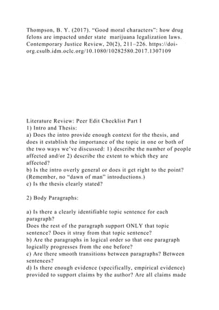 Thompson, B. Y. (2017). “Good moral characters”: how drug
felons are impacted under state marijuana legalization laws.
Contemporary Justice Review, 20(2), 211–226. https://doi-
org.csulb.idm.oclc.org/10.1080/10282580.2017.1307109
Literature Review: Peer Edit Checklist Part I
1) Intro and Thesis:
a) Does the intro provide enough context for the thesis, and
does it establish the importance of the topic in one or both of
the two ways we’ve discussed: 1) describe the number of people
affected and/or 2) describe the extent to which they are
affected?
b) Is the intro overly general or does it get right to the point?
(Remember, no “dawn of man” introductions.)
c) Is the thesis clearly stated?
2) Body Paragraphs:
a) Is there a clearly identifiable topic sentence for each
paragraph?
Does the rest of the paragraph support ONLY that topic
sentence? Does it stray from that topic sentence?
b) Are the paragraphs in logical order so that one paragraph
logically progresses from the one before?
c) Are there smooth transitions between paragraphs? Between
sentences?
d) Is there enough evidence (specifically, empirical evidence)
provided to support claims by the author? Are all claims made
 