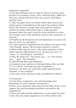 adequately supported?
e) Are there multiple sources cited for each (or at least, most)
point(s)? For example: (Jones, 2012; Smith & Kelly, 2009).Are
there any sections that don’t have any sources cited (there
shouldn’t be)?
f) Does the paper focus on content (rather than sources) by
citing sources in parentheses at the end of the sentence rather
than in the sentence (except when citing specific studies)?
g) Does the author editorialize (that is, make personal
comments about the topic) when the focus should be on what
the literature says? (This should be saved for the conclusion, if
relevant.)
3) Paraphrases & Quotations (If used Quotations are used at all,
they are used very sparingly!):
a) Is each quotation integrated into the author's own prose? (No
“free floating” quotes: Do not begin sentence w/ quote.)
b) When author tags are used, is the author repetitive in their
author tags and signal phrases? (e.g., do they use “says” or
“states,” or “according to” each time?)
c) Does the author use “The article says…” or “The journal
says…” tags? They shouldn’t.
4) APA/Writing Style and Mechanics:
a) Comment on any unclear or awkward phrases that you find.
(“?” or “clarify” will help your peer id problems.)
b) Diction: are there any words that sound unprofessional,
informal, or less academic?
c) Are some of the sentences wordy and difficult to follow?
5) Conclusion:
a) Is the thesis restated in a new and interesting way?
(Remember to avoid verbatim restatements.)
b) Does your conclusion make clear how the body of the review
supports the assertion/proposition/thesis presented in the
Introduction?
c) Have you addressed the implications of your topic? In other
words, have you made suggestions as to what actions seem
 