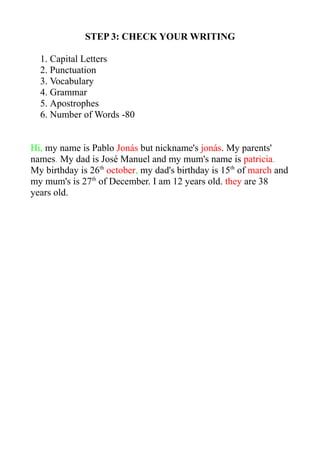 STEP 3: CHECK YOUR WRITING
1. Capital Letters
2. Punctuation
3. Vocabulary
4. Grammar
5. Apostrophes
6. Number of Words -80
Hi, my name is Pablo Jonás but nickname's jonás. My parents'
names. My dad is José Manuel and my mum's name is patricia.
My birthday is 26th
october, my dad's birthday is 15th
of march and
my mum's is 27th
of December. I am 12 years old. they are 38
years old.
 