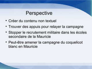 Perspective

Créer du contenu non textuel

Trouver des appuis pour relayer la campagne

Stopper le recrutement militaire dans les écoles
secondaire de la Mauricie

Peut-être amener la campagne du coquelicot
blanc en Mauricie
 