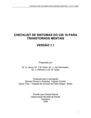CHECKLIST DE SINTOMAS PARA DOENÇAS MENTAIS - CID 10 (1994)
1
CHECKLIST DE SINTOMAS DO CID 10 PARA
TRANSTORNOS MENTAIS
VERSÃO 1.1
Preparado por
Dr. A. Janca, Dr. T.B. Üstün, Dr. J. van Drimmelen,
Dr. V. Dittmann e Dr. M. Isaac
Tradução para o português
Renata Oliveira e Aristides Volpato Cordioli
Apoio: Fipe – Hospital de Clínicas de Porto Alegre - Brasil
Divisão para Saúde Mental
Organização Mundial de Saúde
Genebra
1994
 