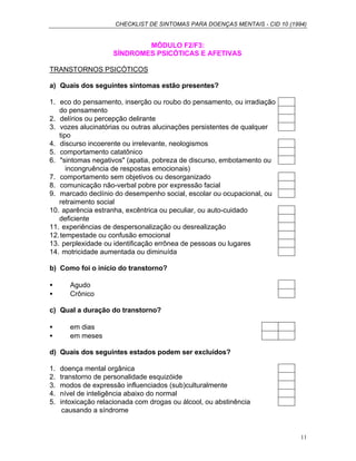 CHECKLIST DE SINTOMAS PARA DOENÇAS MENTAIS - CID 10 (1994)
11
MÓDULO F2/F3:
SÍNDROMES PSICÓTICAS E AFETIVAS
TRANSTORNOS PSICÓTICOS
a) Quais dos seguintes sintomas estão presentes?
1. eco do pensamento, inserção ou roubo do pensamento, ou irradiação
do pensamento
2. delírios ou percepção delirante
3. vozes alucinatórias ou outras alucinações persistentes de qualquer
tipo
4. discurso incoerente ou irrelevante, neologismos
5. comportamento catatônico
6. "sintomas negativos" (apatia, pobreza de discurso, embotamento ou
incongruência de respostas emocionais)
7. comportamento sem objetivos ou desorganizado
8. comunicação não-verbal pobre por expressão facial
9. marcado declínio do desempenho social, escolar ou ocupacional, ou
retraimento social
10. aparência estranha, excêntrica ou peculiar, ou auto-cuidado
deficiente
11. experiências de despersonalização ou desrealização
12.tempestade ou confusão emocional
13. perplexidade ou identificação errônea de pessoas ou lugares
14. motricidade aumentada ou diminuída
b) Como foi o início do transtorno?
• Agudo
• Crônico
c) Qual a duração do transtorno?
• em dias
• em meses
d) Quais dos seguintes estados podem ser excluídos?
1. doença mental orgânica
2. transtorno de personalidade esquizóide
3. modos de expressão influenciados (sub)culturalmente
4. nível de inteligência abaixo do normal
5. intoxicação relacionada com drogas ou álcool, ou abstinência
causando a síndrome
 
