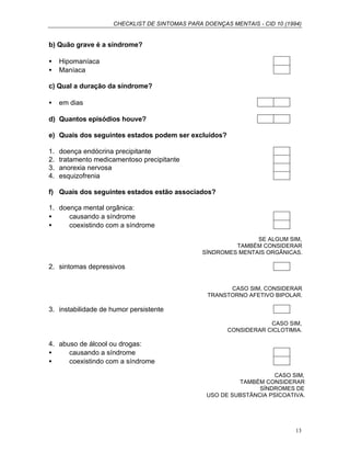 CHECKLIST DE SINTOMAS PARA DOENÇAS MENTAIS - CID 10 (1994)
13
b) Quão grave é a síndrome?
• Hipomaníaca
• Maníaca
c) Qual a duração da síndrome?
• em dias
d) Quantos episódios houve?
e) Quais dos seguintes estados podem ser excluídos?
1. doença endócrina precipitante
2. tratamento medicamentoso precipitante
3. anorexia nervosa
4. esquizofrenia
f) Quais dos seguintes estados estão associados?
1. doença mental orgânica:
• causando a síndrome
• coexistindo com a síndrome
SE ALGUM SIM,
TAMBÉM CONSIDERAR
SÍNDROMES MENTAIS ORGÂNICAS.
2. sintomas depressivos
CASO SIM, CONSIDERAR
TRANSTORNO AFETIVO BIPOLAR.
3. instabilidade de humor persistente
CASO SIM,
CONSIDERAR CICLOTIMIA.
4. abuso de álcool ou drogas:
• causando a síndrome
• coexistindo com a síndrome
CASO SIM,
TAMBÉM CONSIDERAR
SÍNDROMES DE
USO DE SUBSTÂNCIA PSICOATIVA.
 