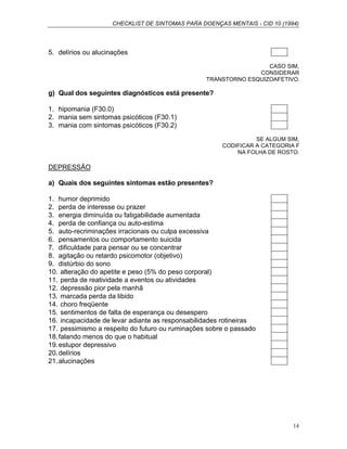 CHECKLIST DE SINTOMAS PARA DOENÇAS MENTAIS - CID 10 (1994)
14
5. delírios ou alucinações
CASO SIM,
CONSIDERAR
TRANSTORNO ESQUIZOAFETIVO.
g) Qual dos seguintes diagnósticos está presente?
1. hipomania (F30.0)
2. mania sem sintomas psicóticos (F30.1)
3. mania com sintomas psicóticos (F30.2)
SE ALGUM SIM,
CODIFICAR A CATEGORIA F
NA FOLHA DE ROSTO.
DEPRESSÃO
a) Quais dos seguintes sintomas estão presentes?
1. humor deprimido
2. perda de interesse ou prazer
3. energia diminuída ou fatigabilidade aumentada
4. perda de confiança ou auto-estima
5. auto-recriminações irracionais ou culpa excessiva
6. pensamentos ou comportamento suicida
7. dificuldade para pensar ou se concentrar
8. agitação ou retardo psicomotor (objetivo)
9. distúrbio do sono
10. alteração do apetite e peso (5% do peso corporal)
11. perda de reatividade a eventos ou atividades
12. depressão pior pela manhã
13. marcada perda da libido
14. choro freqüente
15. sentimentos de falta de esperança ou desespero
16. incapacidade de levar adiante as responsabilidades rotineiras
17. pessimismo a respeito do futuro ou ruminações sobre o passado
18.falando menos do que o habitual
19.estupor depressivo
20.delírios
21.alucinações
 