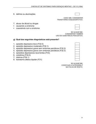CHECKLIST DE SINTOMAS PARA DOENÇAS MENTAIS - CID 10 (1994)
16
6. delírios ou alucinações
CASO SIM, CONSIDERAR
TRANSTORNO ESQUIZOAFETIVO.
7. abuso de álcool ou drogas
• causando a síndrome
• coexistindo com a síndrome
SE ALGUM SIM,
CONSIDERAR TAMBÉM
USO DE SUBSTÂNCIA PSICOATIVA.
g) Qual dos seguintes diagnósticos está presente?
1. episódio depressivo leve (F32.0)
2. episódio depressivo moderado (F32.1)
3. episódio depressivo grave sem sintomas psicóticos (F32.2)
4. episódio depressivo grave com sintomas psicóticos (F32.3)
5. episódios depressivos recorrentes (F33)
6. ciclotimia (F34.0)
7. distimia (F34.1)
8. transtorno afetivo bipolar (F31)
SE ALGUM SIM,
CODIFICAR A CATEGORIA F
NA FOLHA DE ROSTO.
 