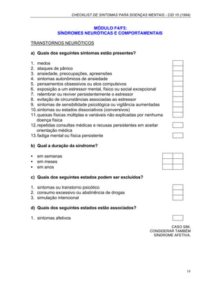 CHECKLIST DE SINTOMAS PARA DOENÇAS MENTAIS - CID 10 (1994)
18
MÓDULO F4/F5:
SÍNDROMES NEURÓTICAS E COMPORTAMENTAIS
TRANSTORNOS NEURÓTICOS
a) Quais dos seguintes sintomas estão presentes?
1. medos
2. ataques de pânico
3. ansiedade, preocupações, apreensões
4. sintomas autonômicos de ansiedade
5. pensamentos obsessivos ou atos compulsivos
6. exposição a um estressor mental, físico ou social excepcional
7. relembrar ou reviver persistentemente o estressor
8. evitação de circunstâncias associadas ao estressor
9. sintomas de sensibilidade psicológica ou vigilância aumentadas
10.sintomas ou estados dissociativos (conversivos)
11.queixas físicas múltiplas e variáveis não explicadas por nenhuma
doença física
12.repetidas consultas médicas e recusas persistentes em aceitar
orientação médica
13.fadiga mental ou física persistente
b) Qual a duração da síndrome?
• em semanas
• em meses
• em anos
c) Quais dos seguintes estados podem ser excluídos?
1. sintomas ou transtorno psicótico
2. consumo excessivo ou abstinência de drogas
3. simulação intencional
d) Quais dos seguintes estados estão associados?
1. sintomas afetivos
CASO SIM,
CONSIDERAR TAMBÉM
SÍNDROME AFETIVA.
 