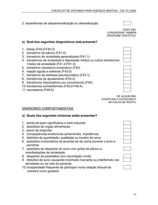 CHECKLIST DE SINTOMAS PARA DOENÇAS MENTAIS - CID 10 (1994)
19
2. experiências de despersonalização ou desrealização
CASO SIM,
CONSIDERAR TAMBÉM
SÍNDROME PSICÓTICA.
e) Qual dos seguintes diagnósticos está presente?
1. fobias (F40.0-F40.2)
2. transtorno de pânico (F41.0)
3. transtorno de ansiedade generalizada (F41.1)
4. transtornos de ansiedade e depressão mistos ou outros transtornos
mistos de ansiedade (F41.2-F41.3)
5. transtorno obsessivo-compulsivo (F42)
6. reação aguda a estresse (F43.0)
7. transtorno de estresse pós-traumático (F43.1)
8. transtornos de ajustamento (F43.2)
9. transtornos dissociativos (ou conversivos) (F44)
10.transtornos somatoformes (F45.0-F45.4)
11.neurastenia (F48.0)
SE ALGUM SIM,
CODIFICAR A CATEGORIA F
NA FOLHA DE ROSTO.
SÍNDROMES COMPORTAMENTAIS
a) Quais dos seguintes sintomas estão presentes?
1. perda de peso significativa e auto-induzida
2. episódios de orgias alimentares
3. pavor de engordar
4. conseqüências endócrinas (amenorréia, impotência)
5. distúrbio da quantidade, qualidade ou horário do sono
6. episódios involuntários de levantar-se da cama durante o sono e
caminhar
7. episódios de despertar do sono com gritos de pânico e
manifestações de ansiedade
8. despertar de pesadelos com recordação vívida
9. distúrbio de sono causando incômodo marcante ou interferindo nas
atividades ou na vida do paciente
10.incapacidade freqüente de participar numa relação Sexual da
maneira como gostaria
 