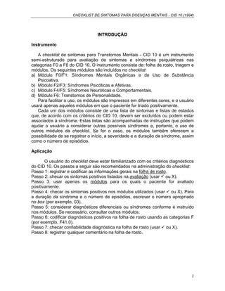CHECKLIST DE SINTOMAS PARA DOENÇAS MENTAIS - CID 10 (1994)
2
INTRODUÇÃO
Instrumento
A checklist de sintomas para Transtornos Mentais - CID 10 é um instrumento
semi-estruturado para avaliação de sintomas e síndromes psiquiátricas nas
categorias F0 a F6 do CID 10. O instrumento consiste de: folha de rosto, triagem e
módulos. Os seguintes módulos são incluídos no checklist:
a) Módulo F0/F1: Síndromes Mentais Orgânicas e de Uso de Substância
Psicoativa.
b) Módulo F2/F3: Síndromes Psicóticas e Afetivas.
c) Módulo F4/F5: Síndromes Neuróticas e Comportamentais.
d) Módulo F6: Transtornos de Personalidade.
Para facilitar o uso, os módulos são impressos em diferentes cores, e o usuário
usará apenas aqueles módulos em que o paciente for triado positivamente.
Cada um dos módulos consiste de uma lista de sintomas e listas de estados
que, de acordo com os critérios do CID 10, devem ser excluídos ou podem estar
associados à síndrome. Estas listas são acompanhadas de instruções que podem
ajudar o usuário a considerar outras possíveis síndromes e, portanto, o uso de
outros módulos da checklist. Se for o caso, os módulos também oferecem a
possibilidade de se registrar o início, a severidade e a duração da síndrome, assim
como o número de episódios.
Aplicação
O usuário do checklist deve estar familiarizado com os critérios diagnósticos
do CID 10. Os passos a seguir são recomendados na administração do checklist:
Passo 1: registrar e codificar as informações gerais na folha de rosto.
Passo 2: checar os sintomas positivos listados na avaliação (usar ou X).
Passo 3: usar apenas os módulos para os quais o paciente for avaliado
positivamente.
Passo 4: checar os sintomas positivos nos módulos utilizados (usar ou X). Para
a duração da síndrome e o número de episódios, escrever o número apropriado
no box (por exemplo, 03).
Passo 5: considerar diagnósticos diferenciais ou síndromes conforme é instruído
nos módulos. Se necessário, consultar outros módulos.
Passo 6: codificar diagnósticos positivos na folha de rosto usando as categorias F
(por exemplo, F41.0).
Passo 7: checar confiabilidade diagnóstica na folha de rosto (usar ou X).
Passo 8: registrar qualquer comentário na folha de rosto.
 