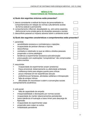 CHECKLIST DE SINTOMAS PARA DOENÇAS MENTAIS - CID 10 (1994)
21
MÓDULO F6:
TRANSTORNOS DE PERSONALIDADE
a) Quais dos seguintes sintomas estão presentes?
1. desvio consistente e estável de traços de personalidade ou
comportamentos em relação às normas culturalmente aceitas
de forma estável e permanente
2. comportamento inflexível, desadaptado ou, sob outros aspectos,
disfuncional numa ampla gama de situações pessoais e sociais
3. desconforto pessoal ou impacto adverso sobre o ambiente social
b) Quais das seguintes características e comportamentos estão presentes?
1. paranóide:
• sensibilidade excessiva a contratempos e rejeições
• incapacidade de perdoar ofensas e injúrias
• desconfiança
• combativo e obstinado no que se refere a direitos pessoais
• propensão a ciúme patológico
• tendência a experimentar excessiva autovalorização
• preocupação com explicações “conspiratórias” não comprovadas
sobre eventos
2. esquizóide:
• incapacidade de experimentar prazer (anedonia)
• frieza emocional, distanciamento ou afetividade embotada
• indiferença tanto para elogios quanto para críticas
• pouco interesse em ter experiências sexuais
• preferência por fantasias, atividades solitárias e introspecção
• falta de amigos íntimos
• dificuldade em reconhecer e aderir a convenções sociais
(comportamento excêntrico)
3. anti-social:
• falta de capacidade de empatia
• irresponsabilidade e desrespeito por normas sociais
• incapacidade de manter relacionamentos persistentes
• baixa tolerância à frustração e baixo limiar para descarga de
Agressão
• incapacidade de experimentar culpa
• propensão para culpar os outros
• irritabilidade persistente
 