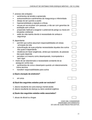 CHECKLIST DE SINTOMAS PARA DOENÇAS MENTAIS - CID 10 (1994)
23
7. ansioso (de evitação):
• sentimentos de tensão e apreensão
• autoconsciência e sentimentos de insegurança e inferioridade
• desejo de ser querido a aceito
• hipersensibilidade a rejeição e críticas
• recusa em se envolver com pessoas, a não ser com garantias de
aceitação sem críticas
• propensão habitual a exagerar o potencial de perigo ou riscos em
situações cotidianas
• estilo de vida restrito devido à necessidade de certeza e
segurança
8. dependente:
• permitir que outros assumam responsabilidades em áreas
principais da vida
• subordinação de suas próprias necessidades àquelas dos outros
dos quais é dependente
• relutância em fazer exigências, ainda que razoáveis, às pessoas
das quais depende
• perceber a si mesmo como desamparado, incompetente e
sem vigor
• medo de ser abandonado e necessidade constante de se
assegurar contra isso
• sentimentos de ruína e desamparo quando um relacionamento
íntimo termina
• transferir responsabilidades para outros
c) Qual a duração da síndrome?
• em anos
d) Qual dos seguintes estados pode ser excluído?
1. desvio resultante de outra doença mental adulta
2. desvio resultante de doença ou dano cerebral orgânico
e) Quais dos seguintes estados estão associados?
1. abuso de álcool ou drogas
CASO SIM, CONSIDERAR
SÍNDROMES DECORRENTES
DO USO DE SUBSTÂNCIA PSICOATIVA.
 
