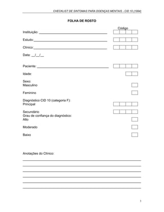 CHECKLIST DE SINTOMAS PARA DOENÇAS MENTAIS - CID 10 (1994)
3
FOLHA DE ROSTO
Código
Instituição: ______________________________________
Estudo:_________________________________________
Clínico:_________________________________________
Data: __/__/__
Paciente: ________________________________________
Idade:
Sexo:
Masculino
Feminino
Diagnóstico CID 10 (categoria F):
Principal
Secundário
Grau de confiança do diagnóstico:
Alto
Moderado
Baixo
Anotações do Clínico:
__________________________________________________________________
__________________________________________________________________
__________________________________________________________________
__________________________________________________________________
__________________________________________________________________
__________________________________________________________________
 