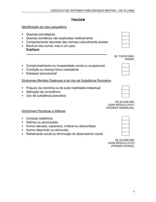 CHECKLIST DE SINTOMAS PARA DOENÇAS MENTAIS - CID 10 (1994)
4
TRIAGEM
Identificação do caso psiquiátrico
• Queixas psicológicas
• Queixas somáticas não explicadas medicamente
• Comportamento desviado das normas culturalmente aceitas
• Nenhum dos acima, mas é um caso
Explique:
________________________________________________
SE TODOS NÃO,
PARAR.
• Comprometimento ou incapacidade social ou ocupacional
• Condição ou doença física coexistente
• Estressor psicossocial
Síndromes Mentais Orgânicas e de Uso de Substância Psicoativa
• Prejuízo da memória ou de outra habilidade intelectual
• Alteração da consciência
• Uso de substância psicoativa
SE ALGUM SIM,
USAR MÓDULO F0/F1
(PÁGINAS AMARELAS).
Síndromes Psicóticas e Afetivas
• Conduta catatônica
• Delírios ou alucinações
• Humor elevado, expansivo, irritável ou desconfiado
• Humor deprimido ou diminuído
• Retraimento social ou diminuição do desempenho social
SE ALGUM SIM,
USAR MÓDULO F2/F3
(PÁGINAS ROSAS).
 