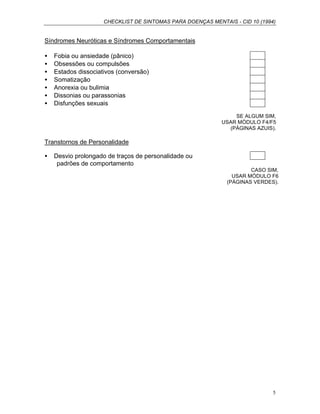 CHECKLIST DE SINTOMAS PARA DOENÇAS MENTAIS - CID 10 (1994)
5
Síndromes Neuróticas e Síndromes Comportamentais
• Fobia ou ansiedade (pânico)
• Obsessões ou compulsões
• Estados dissociativos (conversão)
• Somatização
• Anorexia ou bulimia
• Dissonias ou parassonias
• Disfunções sexuais
SE ALGUM SIM,
USAR MÓDULO F4/F5
(PÁGINAS AZUIS).
Transtornos de Personalidade
• Desvio prolongado de traços de personalidade ou
padrões de comportamento
CASO SIM,
USAR MÓDULO F6
(PÁGINAS VERDES).
 