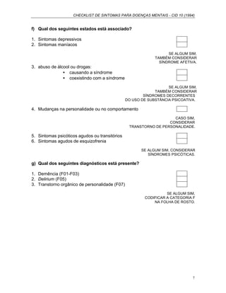 CHECKLIST DE SINTOMAS PARA DOENÇAS MENTAIS - CID 10 (1994)
7
f) Qual dos seguintes estados está associado?
1. Sintomas depressivos
2. Sintomas maníacos
SE ALGUM SIM,
TAMBÉM CONSIDERAR
SÍNDROME AFETIVA.
3. abuso de álcool ou drogas:
• causando a síndrome
• coexistindo com a síndrome
SE ALGUM SIM,
TAMBÉM CONSIDERAR
SÍNDROMES DECORRENTES
DO USO DE SUBSTÂNCIA PSICOATIVA.
4. Mudanças na personalidade ou no comportamento
CASO SIM,
CONSIDERAR
TRANSTORNO DE PERSONALIDADE.
5. Sintomas psicóticos agudos ou transitórios
6. Sintomas agudos de esquizofrenia
SE ALGUM SIM, CONSIDERAR
SÍNDROMES PSICÓTICAS.
g) Qual dos seguintes diagnósticos está presente?
1. Demência (F01-F03)
2. Delirium (F05)
3. Transtorno orgânico de personalidade (F07)
SE ALGUM SIM,
CODIFICAR A CATEGORIA F
NA FOLHA DE ROSTO.
 